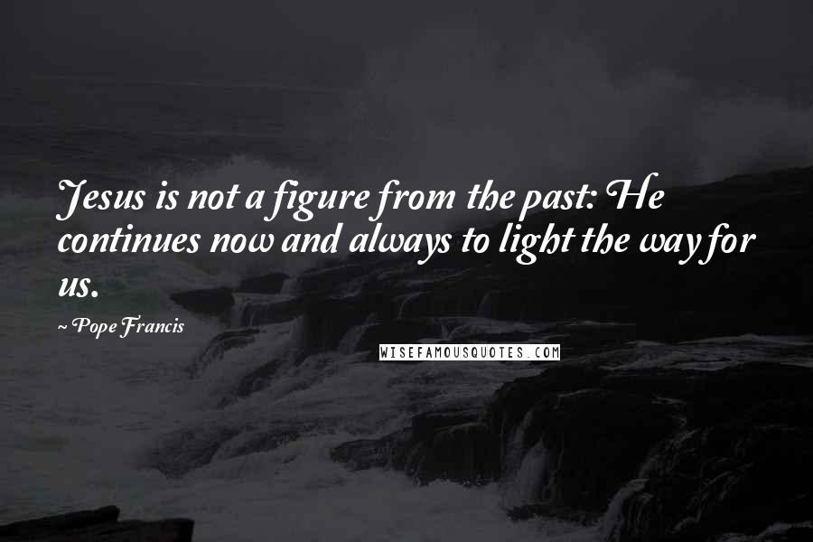 Pope Francis Quotes: Jesus is not a figure from the past: He continues now and always to light the way for us.