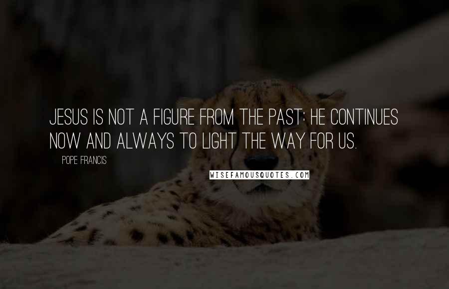 Pope Francis Quotes: Jesus is not a figure from the past: He continues now and always to light the way for us.