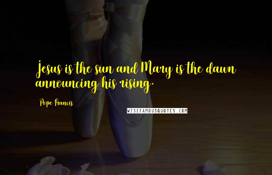 Pope Francis Quotes: Jesus is the sun and Mary is the dawn announcing his rising.