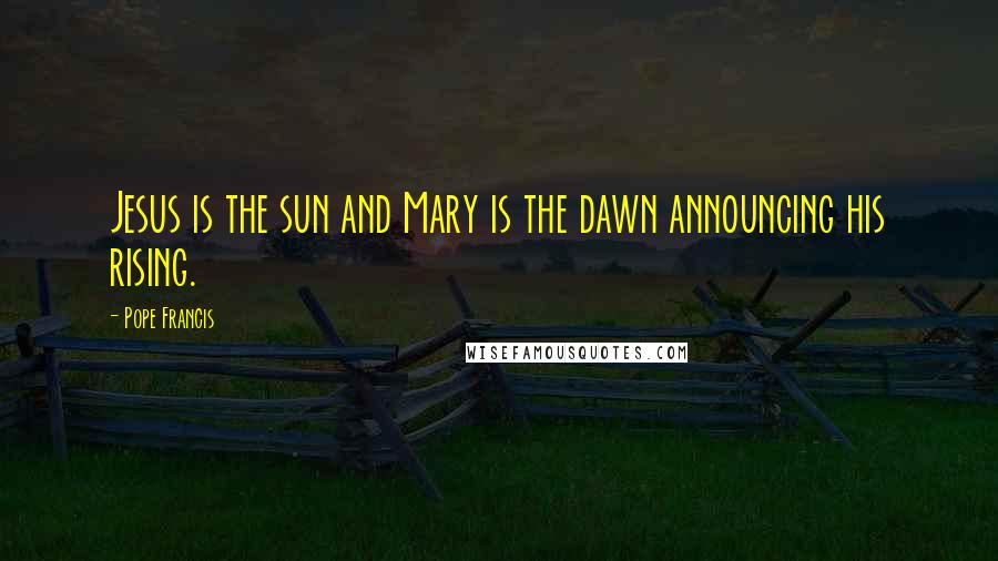 Pope Francis Quotes: Jesus is the sun and Mary is the dawn announcing his rising.