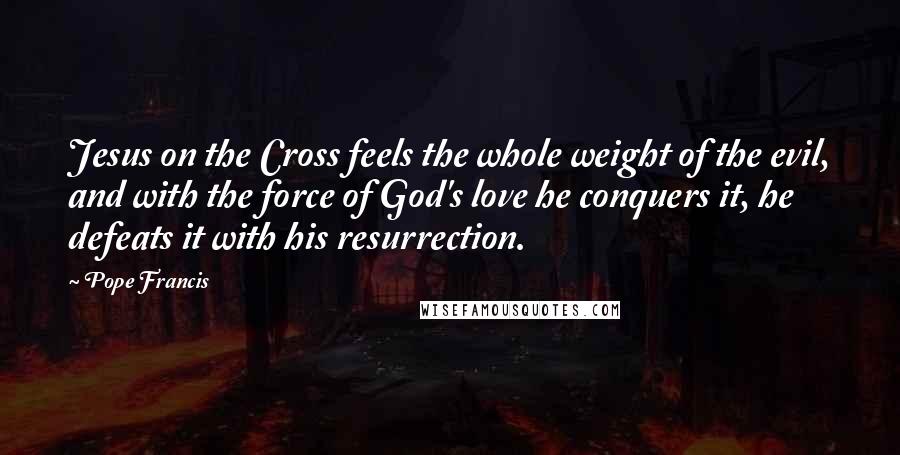 Pope Francis Quotes: Jesus on the Cross feels the whole weight of the evil, and with the force of God's love he conquers it, he defeats it with his resurrection.