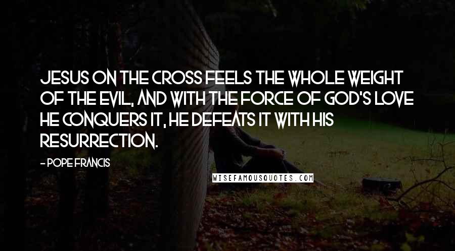 Pope Francis Quotes: Jesus on the Cross feels the whole weight of the evil, and with the force of God's love he conquers it, he defeats it with his resurrection.