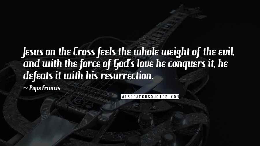 Pope Francis Quotes: Jesus on the Cross feels the whole weight of the evil, and with the force of God's love he conquers it, he defeats it with his resurrection.