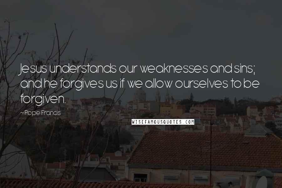 Pope Francis Quotes: Jesus understands our weaknesses and sins; and he forgives us if we allow ourselves to be forgiven.