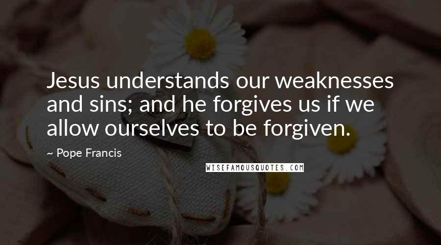 Pope Francis Quotes: Jesus understands our weaknesses and sins; and he forgives us if we allow ourselves to be forgiven.