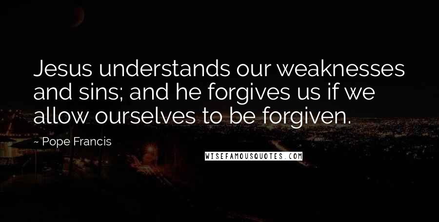 Pope Francis Quotes: Jesus understands our weaknesses and sins; and he forgives us if we allow ourselves to be forgiven.