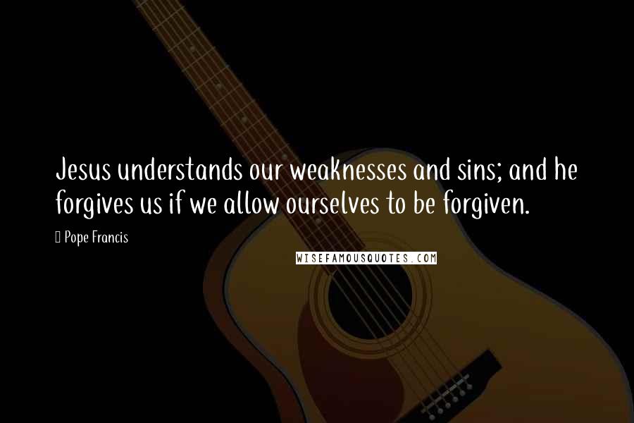 Pope Francis Quotes: Jesus understands our weaknesses and sins; and he forgives us if we allow ourselves to be forgiven.