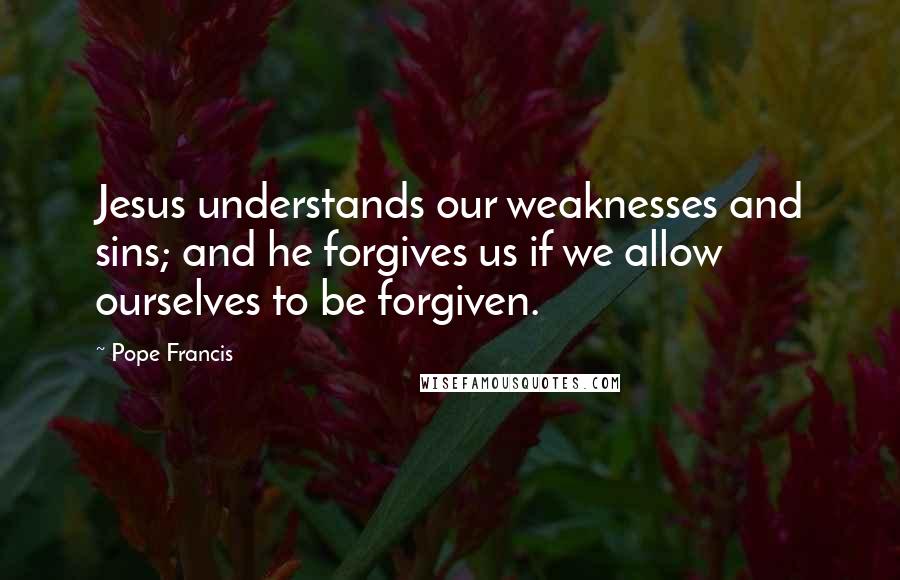 Pope Francis Quotes: Jesus understands our weaknesses and sins; and he forgives us if we allow ourselves to be forgiven.