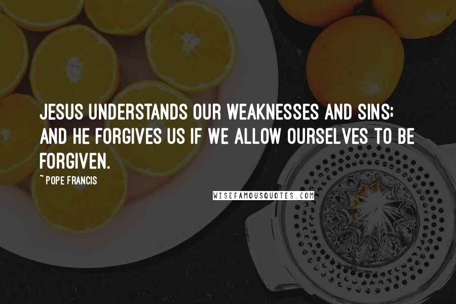 Pope Francis Quotes: Jesus understands our weaknesses and sins; and he forgives us if we allow ourselves to be forgiven.