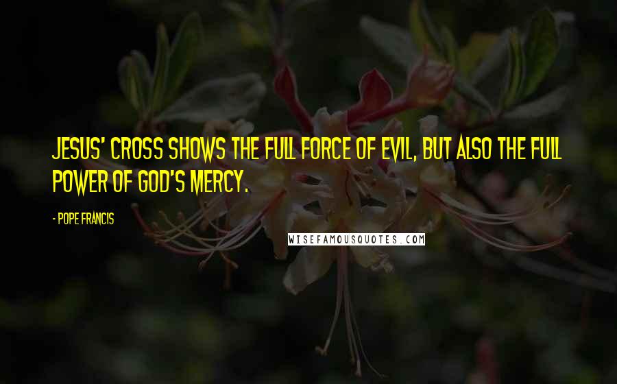 Pope Francis Quotes: Jesus' Cross shows the full force of evil, but also the full power of God's mercy.