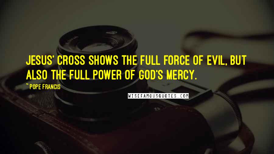 Pope Francis Quotes: Jesus' Cross shows the full force of evil, but also the full power of God's mercy.