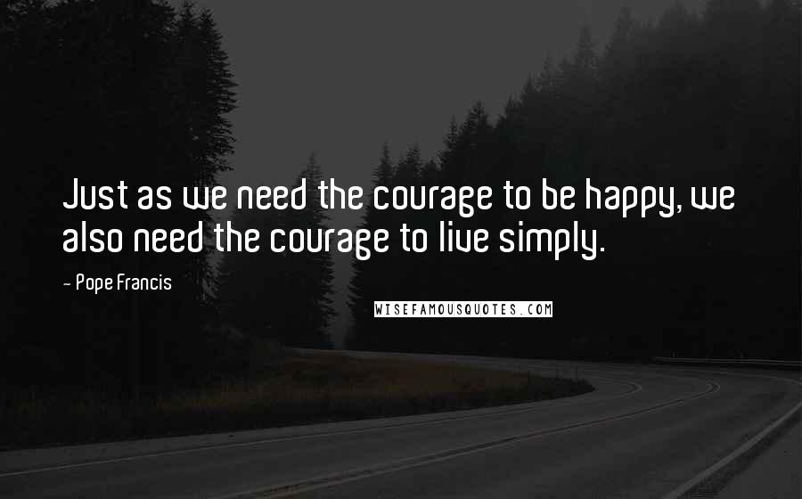 Pope Francis Quotes: Just as we need the courage to be happy, we also need the courage to live simply.