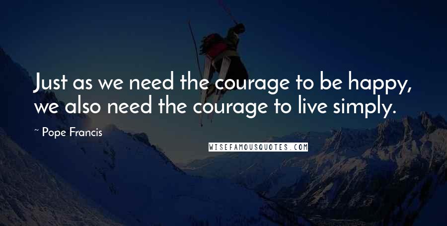 Pope Francis Quotes: Just as we need the courage to be happy, we also need the courage to live simply.