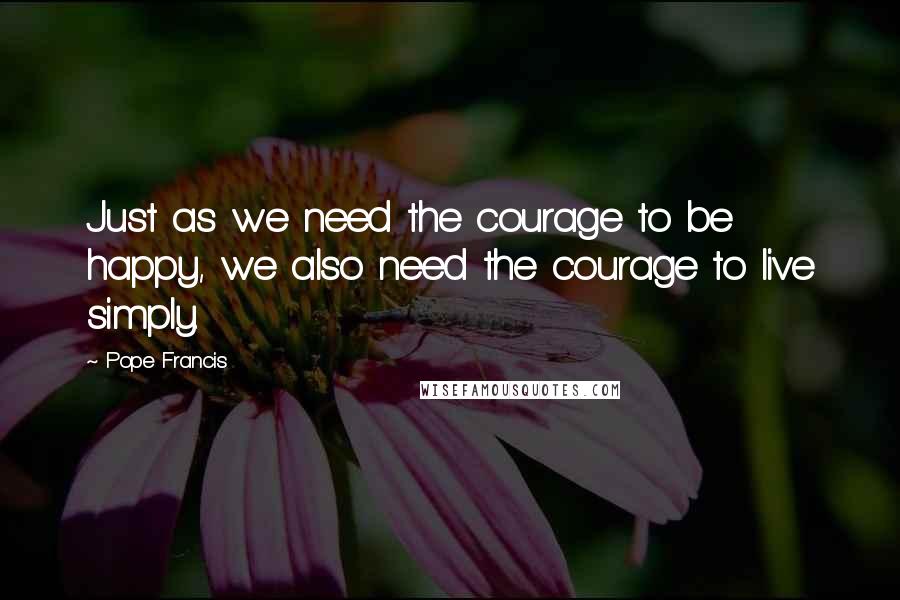 Pope Francis Quotes: Just as we need the courage to be happy, we also need the courage to live simply.