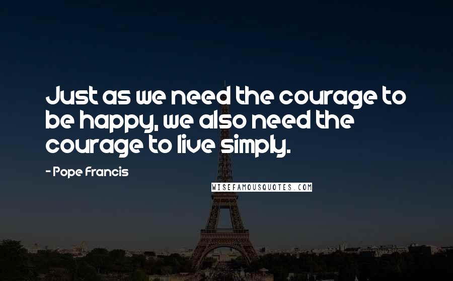 Pope Francis Quotes: Just as we need the courage to be happy, we also need the courage to live simply.