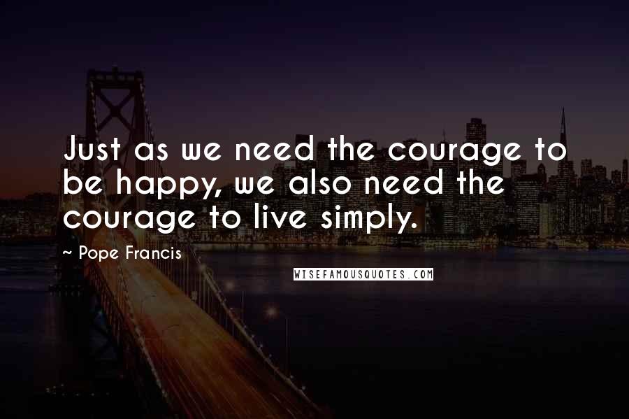 Pope Francis Quotes: Just as we need the courage to be happy, we also need the courage to live simply.