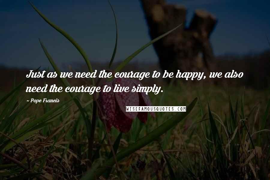 Pope Francis Quotes: Just as we need the courage to be happy, we also need the courage to live simply.