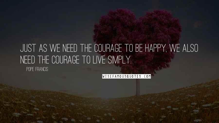 Pope Francis Quotes: Just as we need the courage to be happy, we also need the courage to live simply.