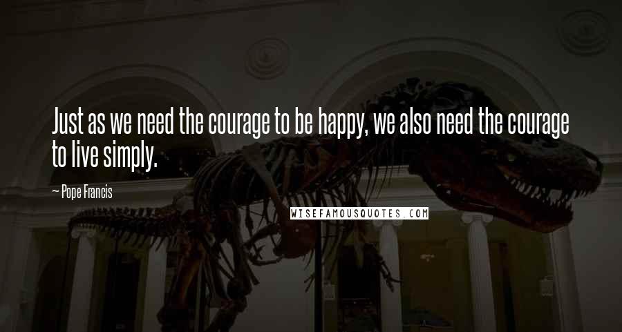 Pope Francis Quotes: Just as we need the courage to be happy, we also need the courage to live simply.