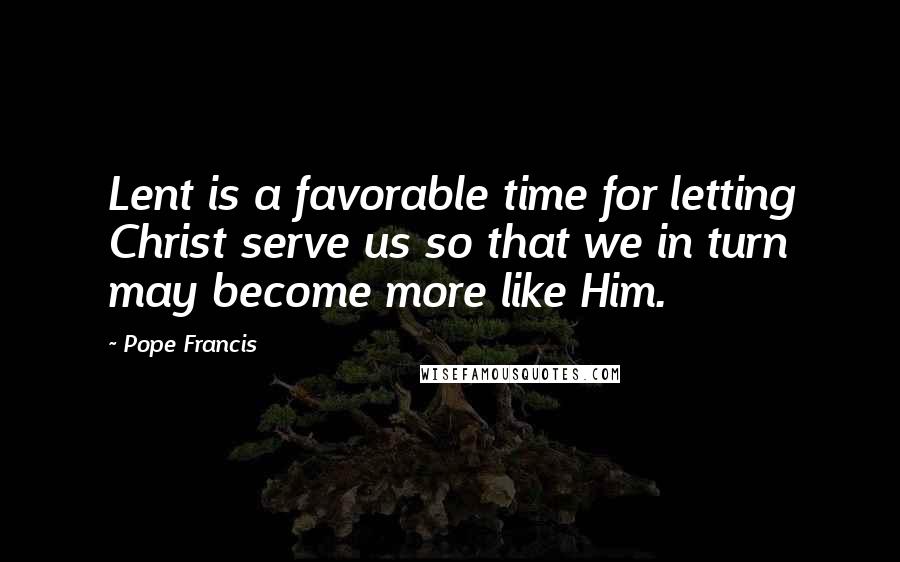 Pope Francis Quotes: Lent is a favorable time for letting Christ serve us so that we in turn may become more like Him.