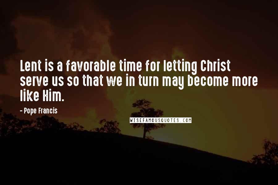 Pope Francis Quotes: Lent is a favorable time for letting Christ serve us so that we in turn may become more like Him.