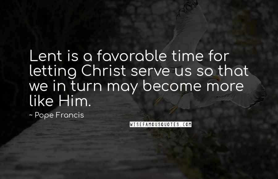 Pope Francis Quotes: Lent is a favorable time for letting Christ serve us so that we in turn may become more like Him.