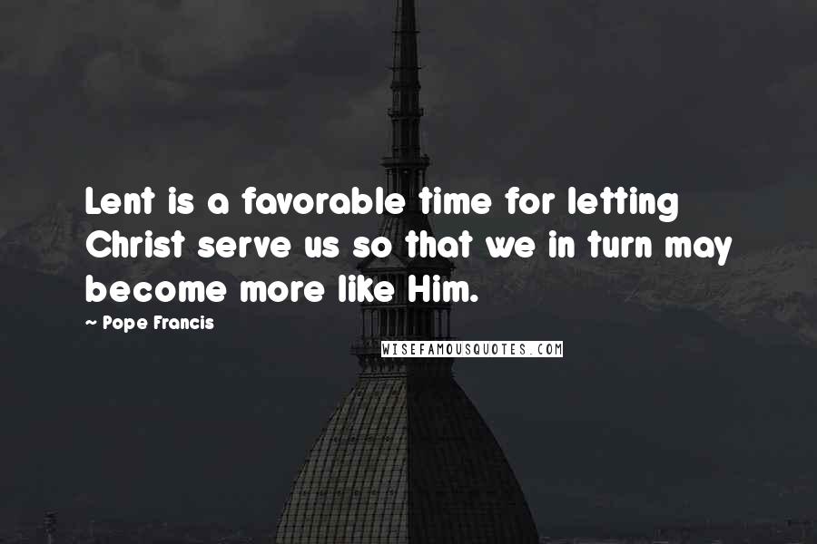 Pope Francis Quotes: Lent is a favorable time for letting Christ serve us so that we in turn may become more like Him.