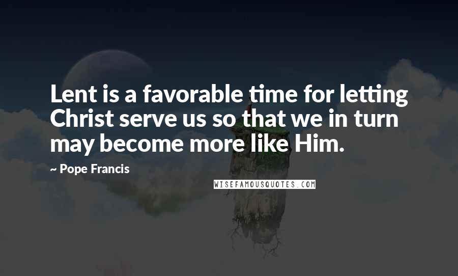 Pope Francis Quotes: Lent is a favorable time for letting Christ serve us so that we in turn may become more like Him.