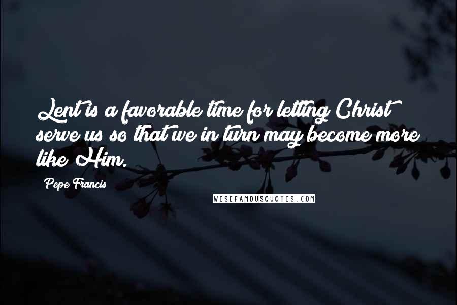 Pope Francis Quotes: Lent is a favorable time for letting Christ serve us so that we in turn may become more like Him.