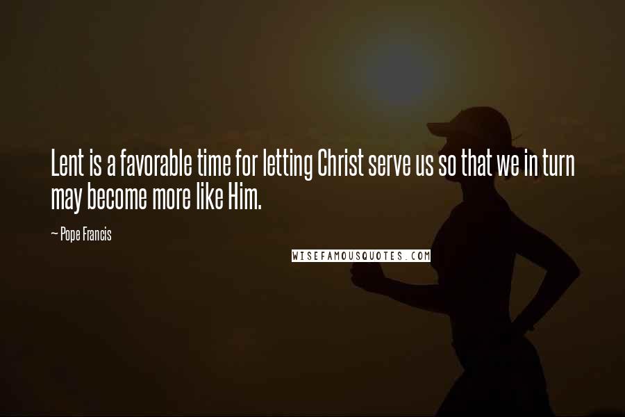 Pope Francis Quotes: Lent is a favorable time for letting Christ serve us so that we in turn may become more like Him.