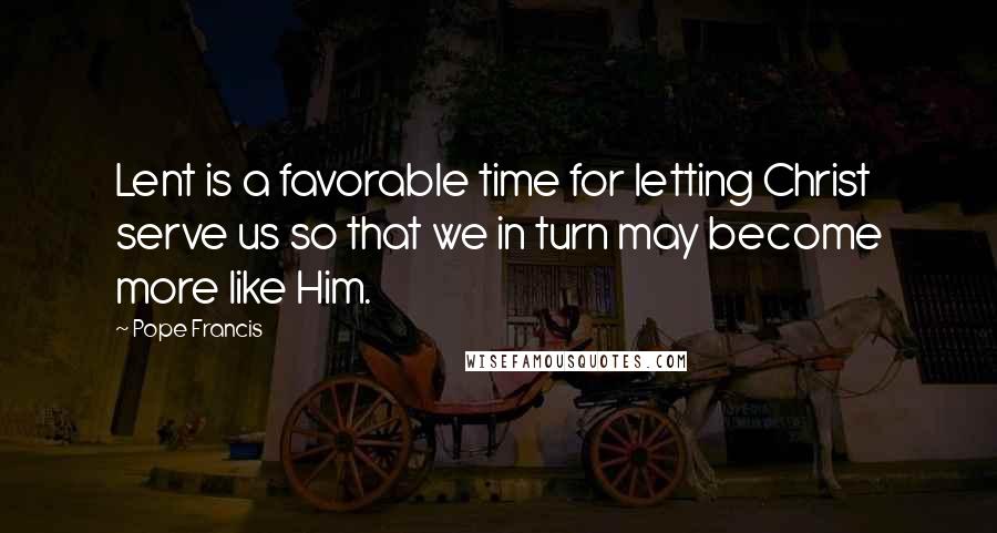 Pope Francis Quotes: Lent is a favorable time for letting Christ serve us so that we in turn may become more like Him.