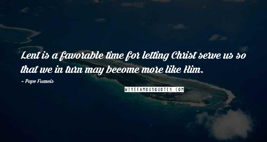 Pope Francis Quotes: Lent is a favorable time for letting Christ serve us so that we in turn may become more like Him.