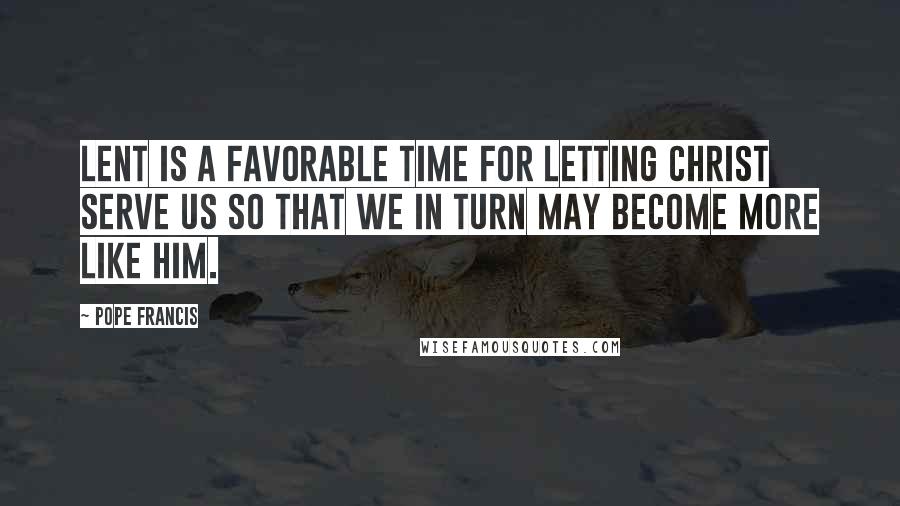 Pope Francis Quotes: Lent is a favorable time for letting Christ serve us so that we in turn may become more like Him.