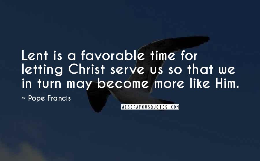 Pope Francis Quotes: Lent is a favorable time for letting Christ serve us so that we in turn may become more like Him.