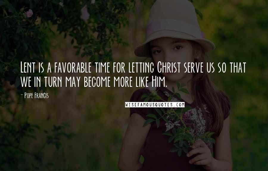 Pope Francis Quotes: Lent is a favorable time for letting Christ serve us so that we in turn may become more like Him.