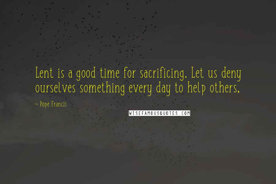 Pope Francis Quotes: Lent is a good time for sacrificing. Let us deny ourselves something every day to help others,