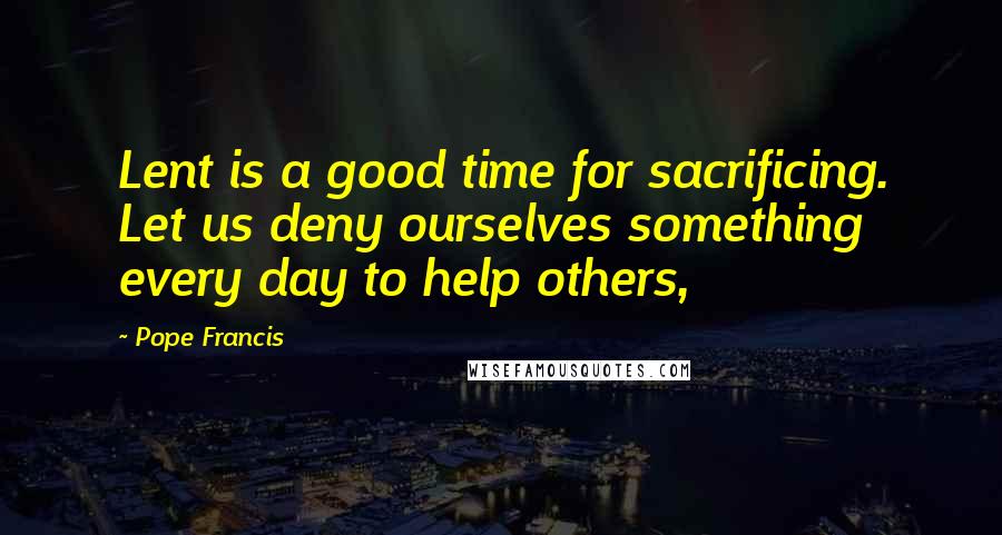 Pope Francis Quotes: Lent is a good time for sacrificing. Let us deny ourselves something every day to help others,