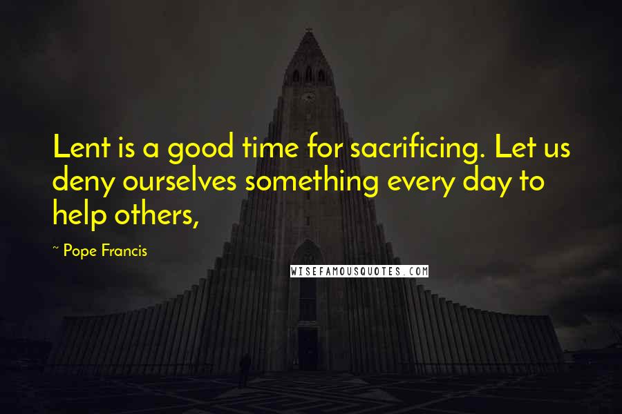 Pope Francis Quotes: Lent is a good time for sacrificing. Let us deny ourselves something every day to help others,