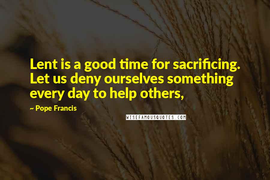 Pope Francis Quotes: Lent is a good time for sacrificing. Let us deny ourselves something every day to help others,