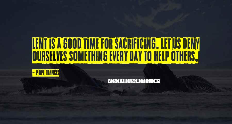 Pope Francis Quotes: Lent is a good time for sacrificing. Let us deny ourselves something every day to help others,