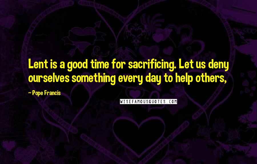 Pope Francis Quotes: Lent is a good time for sacrificing. Let us deny ourselves something every day to help others,