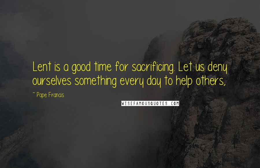 Pope Francis Quotes: Lent is a good time for sacrificing. Let us deny ourselves something every day to help others,