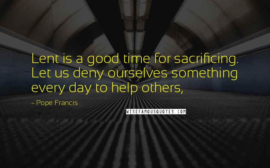 Pope Francis Quotes: Lent is a good time for sacrificing. Let us deny ourselves something every day to help others,