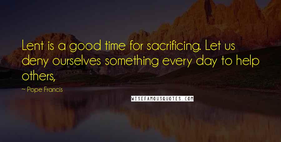 Pope Francis Quotes: Lent is a good time for sacrificing. Let us deny ourselves something every day to help others,