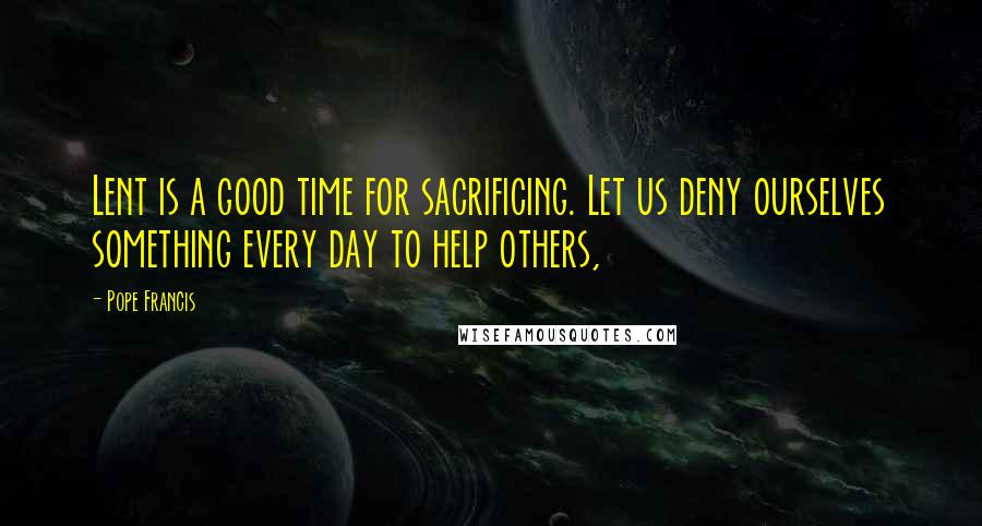 Pope Francis Quotes: Lent is a good time for sacrificing. Let us deny ourselves something every day to help others,