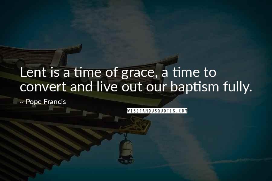 Pope Francis Quotes: Lent is a time of grace, a time to convert and live out our baptism fully.