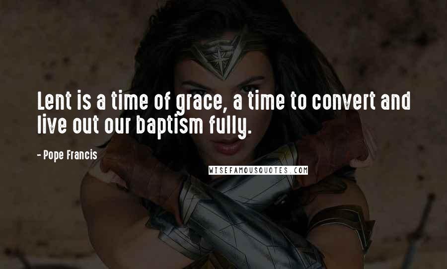 Pope Francis Quotes: Lent is a time of grace, a time to convert and live out our baptism fully.