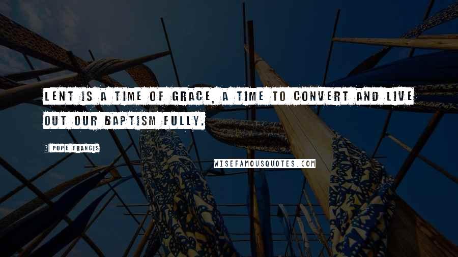Pope Francis Quotes: Lent is a time of grace, a time to convert and live out our baptism fully.