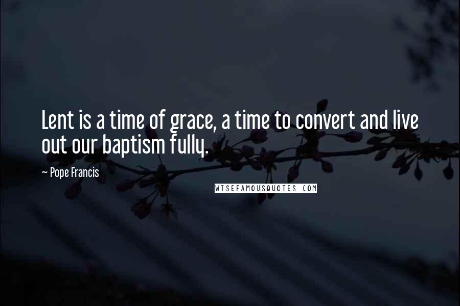 Pope Francis Quotes: Lent is a time of grace, a time to convert and live out our baptism fully.