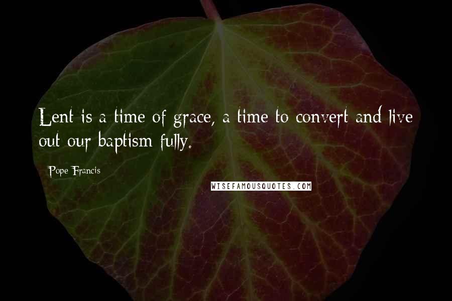 Pope Francis Quotes: Lent is a time of grace, a time to convert and live out our baptism fully.